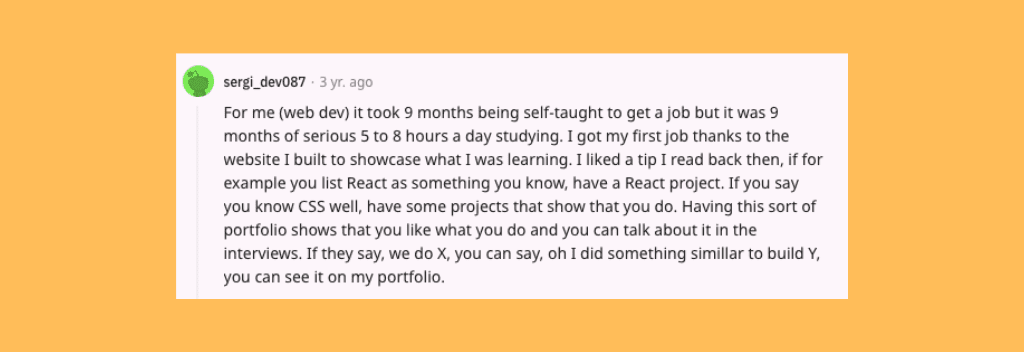 Reddit comment: “For me (web dev) it took 9 months being self-taught to get a job but it was 9 months of serious 5 to 8 hours a day studying.” 