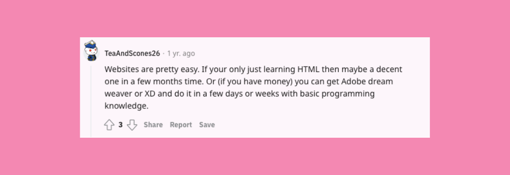 Reddit comment: “Websites are pretty easy. If you're only just learning HTML then maybe a decent one in a few months time. Or (if you have money) you can get Adobe dream weaver or XD and do it in a few days or weeks with basic programming knowledge.”