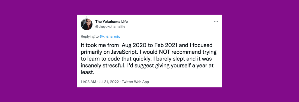 @theyokohamalife on Twitter: “It took me from  Aug 2020 to Feb 2021 and I focused primarily on JavaScript. I would NOT recommend trying to learn to code that quickly. I barely slept and it was insanely stressful. I'd suggest giving yourself a year at least.”