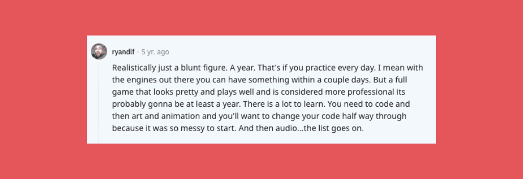 Reddit comment: “Realistically just a blunt figure. A year. That's if you practice every day. I mean with the engines out there you can have something within a couple days. But a full game that looks pretty and plays well and is considered more professional, it's probably gonna be at least a year. There is a lot to learn. You need to code and then art and animation and you'll want to change your code halfway through because it was so messy to start. And then audio...the list goes on.”