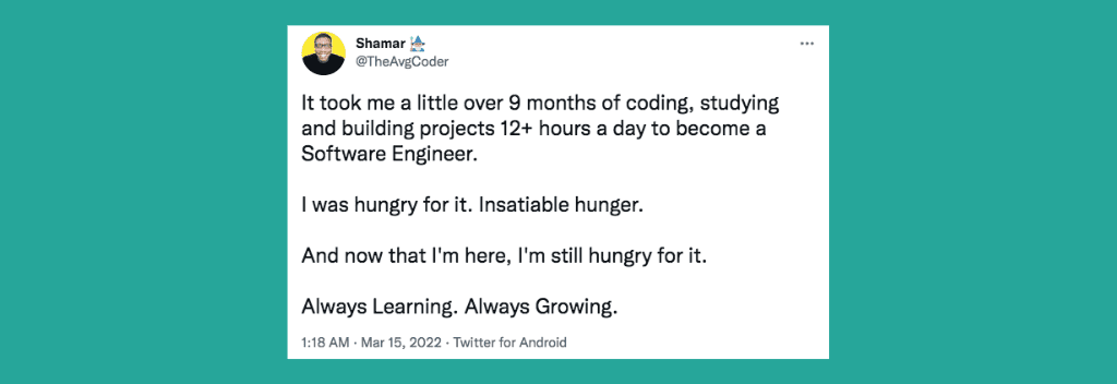 @TheAvgCoder on Twitter: “It took me a little over 9 months of coding, studying and building projects 12+ hours a day to become a Software Engineer. I was hungry for it. Insatiable hunger. And now that I'm here, I'm still hungry for it. Always Learning. Always Growing.”