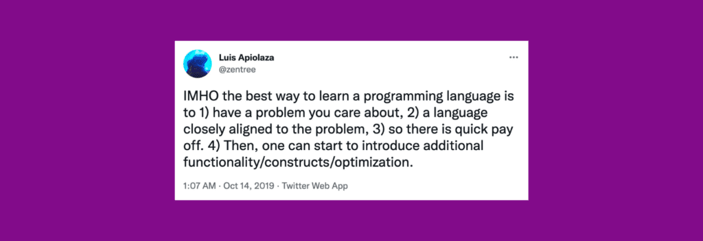 @zentree on Twitter: “IMHO the best way to learn a programming language is to 1) have a problem you care about, 2) a language closely aligned to the problem, 3) so there is quick pay off. 4) Then, one can start to introduce additional functionality/constructs/optimization.”