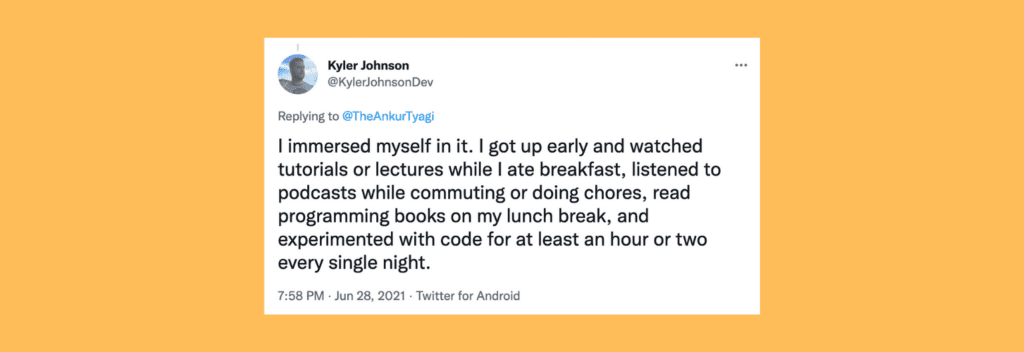 @KylerJohnsonDev on Twitter: “I immersed myself in it. I got up early and watched tutorials or lectures while I ate breakfast, listened to podcasts while commuting or doing chores, read programming books on my lunch break, and experimented with code for at least an hour or two every single night.”