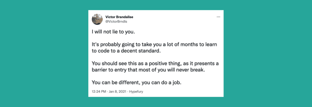 @VictorBrndls on Twitter: “I will not lie to you. It's probably going to take you a lot of months to learn to code to a decent standard. You should see this as a positive thing, as it presents a barrier to entry that most will never break. You can be different.”